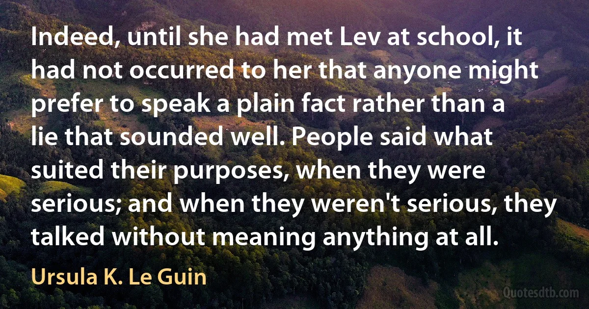 Indeed, until she had met Lev at school, it had not occurred to her that anyone might prefer to speak a plain fact rather than a lie that sounded well. People said what suited their purposes, when they were serious; and when they weren't serious, they talked without meaning anything at all. (Ursula K. Le Guin)