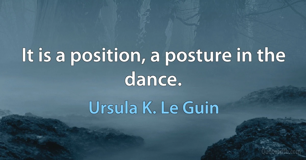 It is a position, a posture in the dance. (Ursula K. Le Guin)