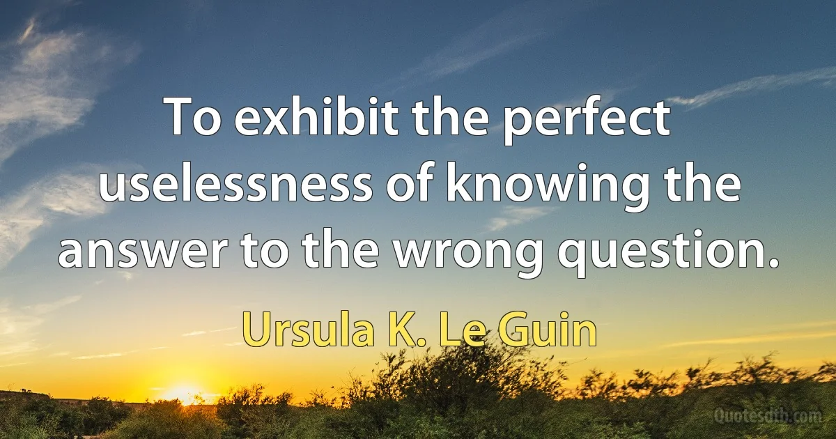 To exhibit the perfect uselessness of knowing the answer to the wrong question. (Ursula K. Le Guin)