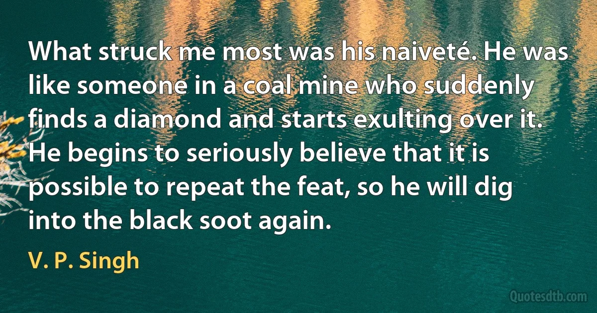 What struck me most was his naiveté. He was like someone in a coal mine who suddenly finds a diamond and starts exulting over it. He begins to seriously believe that it is possible to repeat the feat, so he will dig into the black soot again. (V. P. Singh)