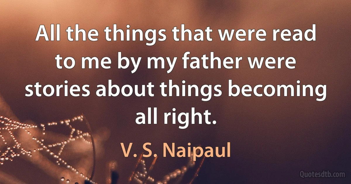 All the things that were read to me by my father were stories about things becoming all right. (V. S. Naipaul)