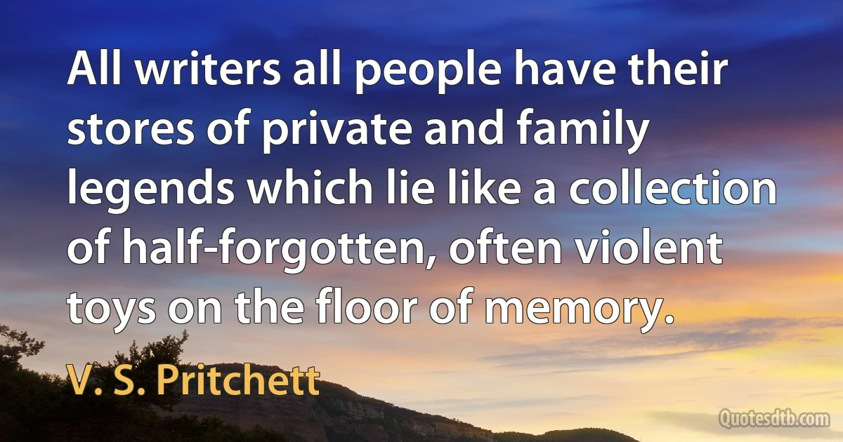 All writers all people have their stores of private and family legends which lie like a collection of half-forgotten, often violent toys on the floor of memory. (V. S. Pritchett)