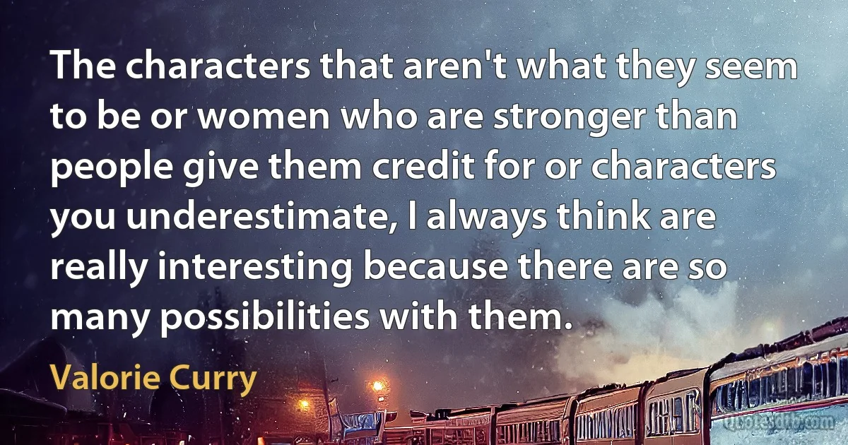 The characters that aren't what they seem to be or women who are stronger than people give them credit for or characters you underestimate, I always think are really interesting because there are so many possibilities with them. (Valorie Curry)