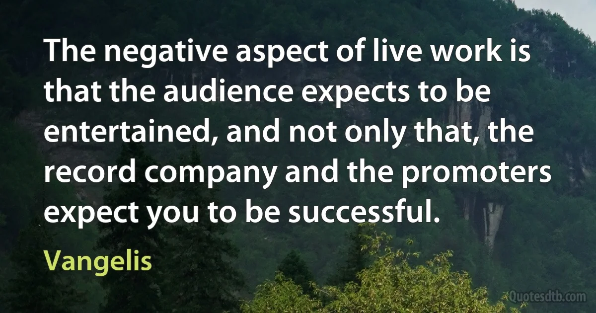 The negative aspect of live work is that the audience expects to be entertained, and not only that, the record company and the promoters expect you to be successful. (Vangelis)