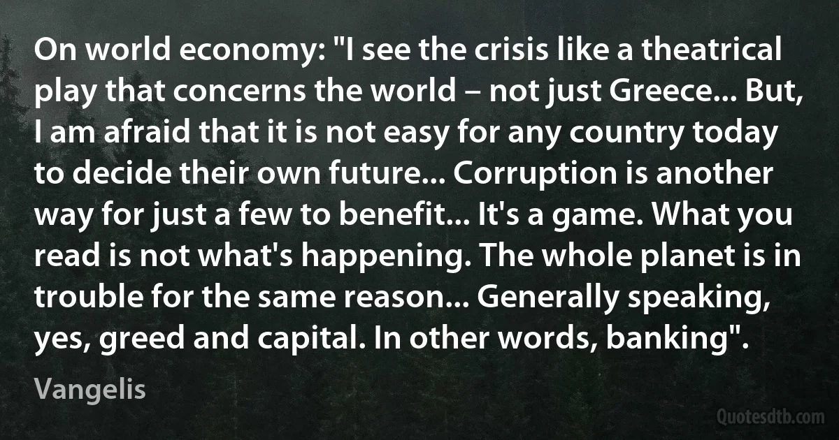 On world economy: "I see the crisis like a theatrical play that concerns the world – not just Greece... But, I am afraid that it is not easy for any country today to decide their own future... Corruption is another way for just a few to benefit... It's a game. What you read is not what's happening. The whole planet is in trouble for the same reason... Generally speaking, yes, greed and capital. In other words, banking". (Vangelis)