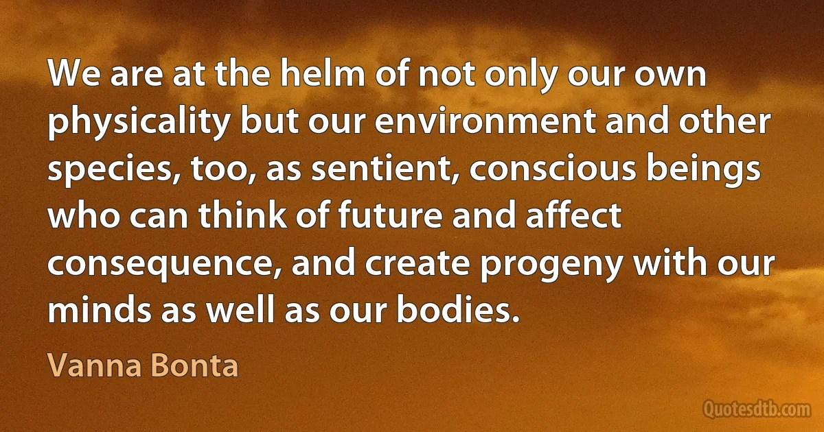 We are at the helm of not only our own physicality but our environment and other species, too, as sentient, conscious beings who can think of future and affect consequence, and create progeny with our minds as well as our bodies. (Vanna Bonta)