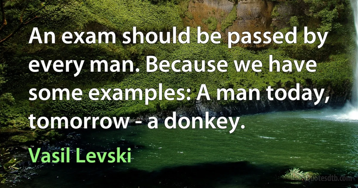 An exam should be passed by every man. Because we have some examples: A man today, tomorrow - a donkey. (Vasil Levski)