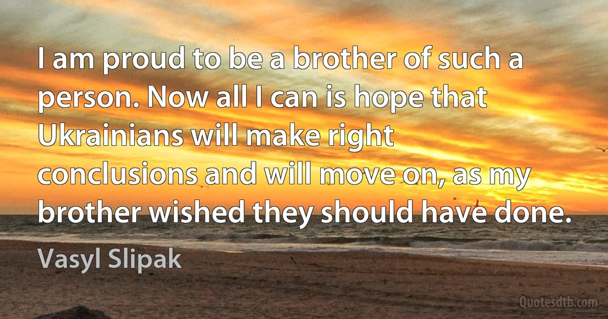 I am proud to be a brother of such a person. Now all I can is hope that Ukrainians will make right conclusions and will move on, as my brother wished they should have done. (Vasyl Slipak)