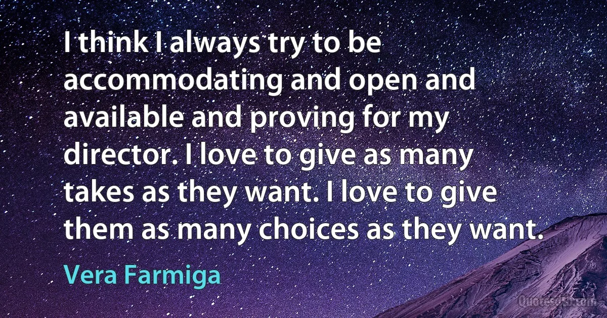 I think I always try to be accommodating and open and available and proving for my director. I love to give as many takes as they want. I love to give them as many choices as they want. (Vera Farmiga)