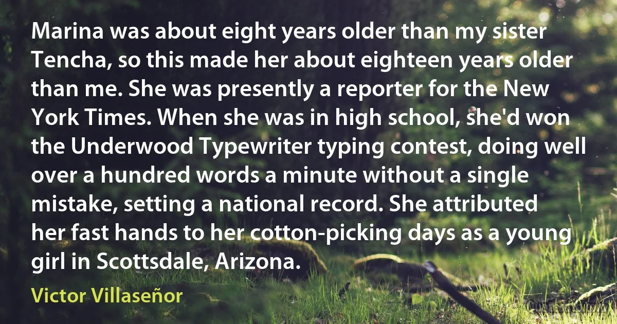 Marina was about eight years older than my sister Tencha, so this made her about eighteen years older than me. She was presently a reporter for the New York Times. When she was in high school, she'd won the Underwood Typewriter typing contest, doing well over a hundred words a minute without a single mistake, setting a national record. She attributed her fast hands to her cotton-picking days as a young girl in Scottsdale, Arizona. (Victor Villaseñor)