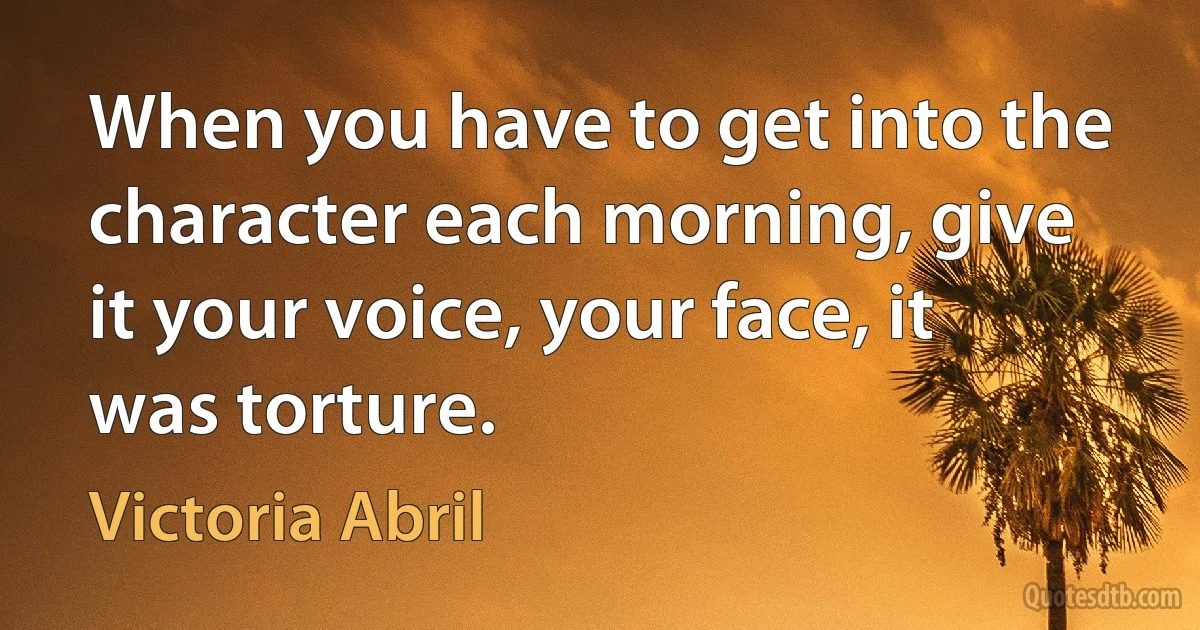 When you have to get into the character each morning, give it your voice, your face, it was torture. (Victoria Abril)