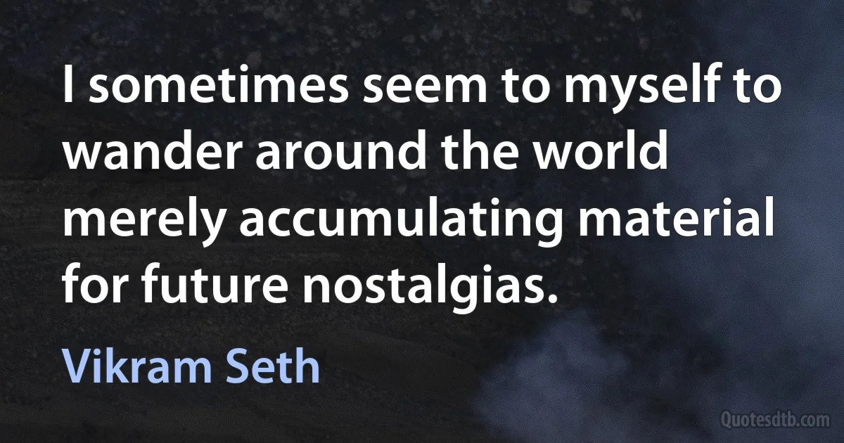 I sometimes seem to myself to wander around the world merely accumulating material for future nostalgias. (Vikram Seth)