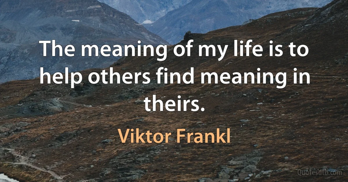 The meaning of my life is to help others find meaning in theirs. (Viktor Frankl)