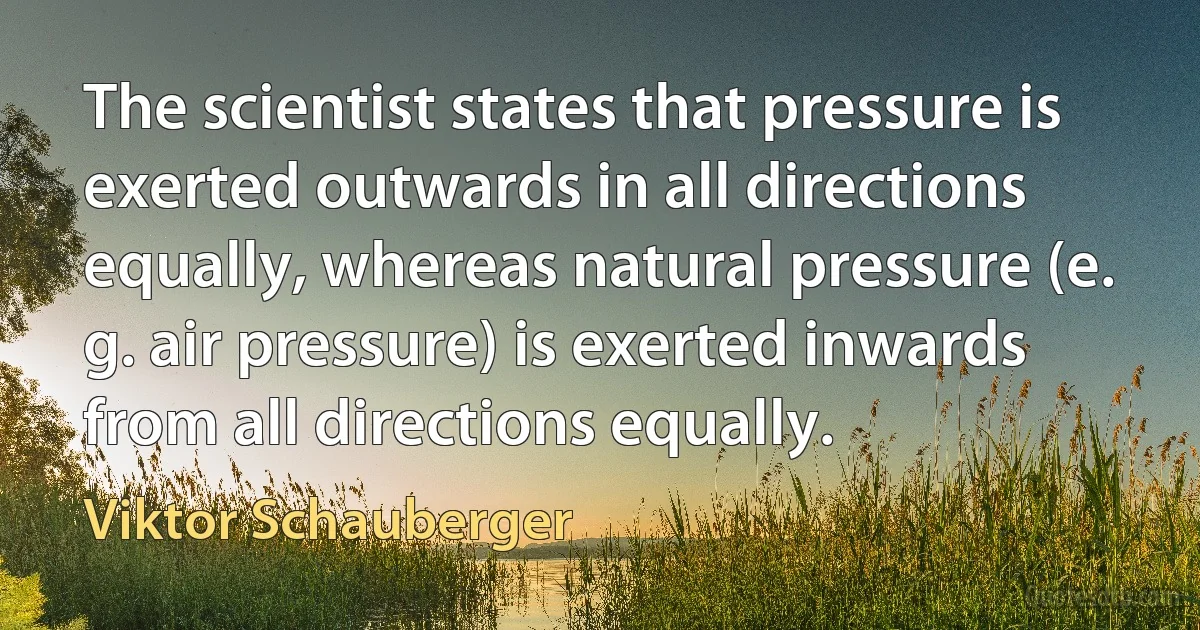 The scientist states that pressure is exerted outwards in all directions equally, whereas natural pressure (e. g. air pressure) is exerted inwards from all directions equally. (Viktor Schauberger)