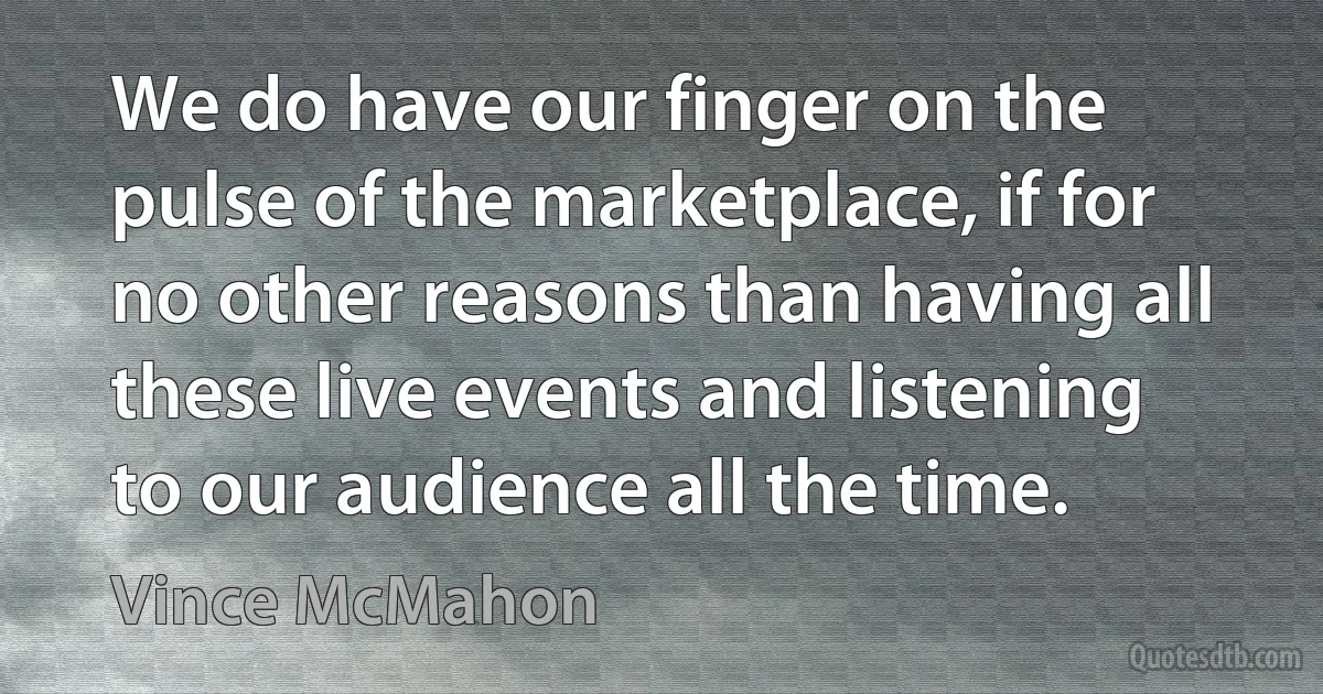 We do have our finger on the pulse of the marketplace, if for no other reasons than having all these live events and listening to our audience all the time. (Vince McMahon)