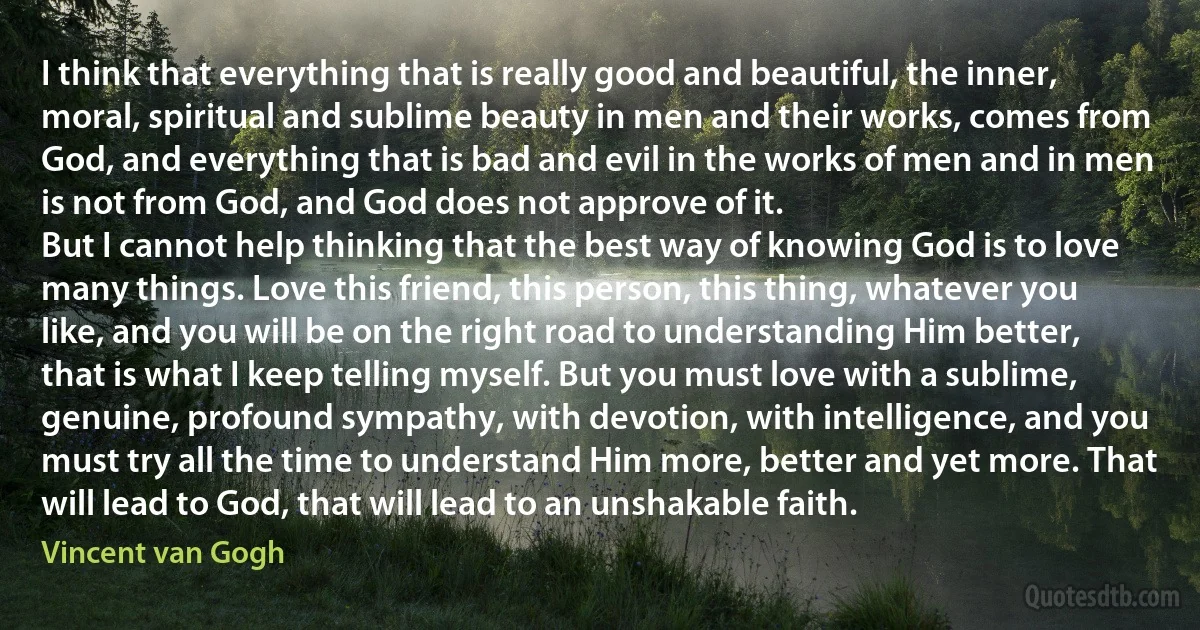 I think that everything that is really good and beautiful, the inner, moral, spiritual and sublime beauty in men and their works, comes from God, and everything that is bad and evil in the works of men and in men is not from God, and God does not approve of it.
But I cannot help thinking that the best way of knowing God is to love many things. Love this friend, this person, this thing, whatever you like, and you will be on the right road to understanding Him better, that is what I keep telling myself. But you must love with a sublime, genuine, profound sympathy, with devotion, with intelligence, and you must try all the time to understand Him more, better and yet more. That will lead to God, that will lead to an unshakable faith. (Vincent van Gogh)