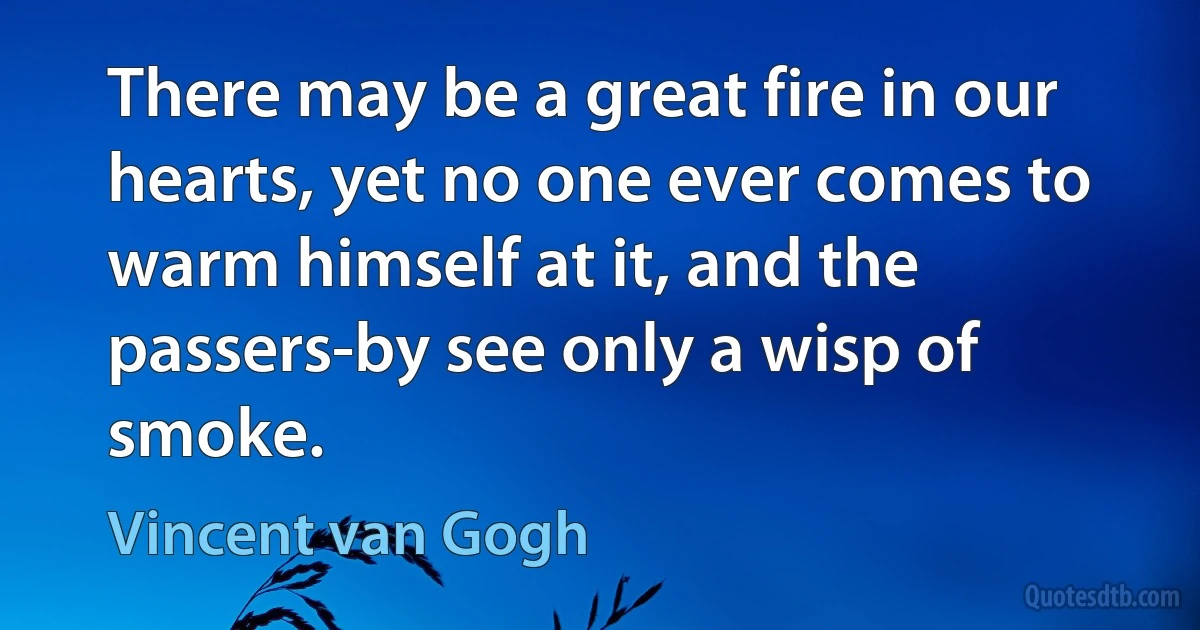 There may be a great fire in our hearts, yet no one ever comes to warm himself at it, and the passers-by see only a wisp of smoke. (Vincent van Gogh)