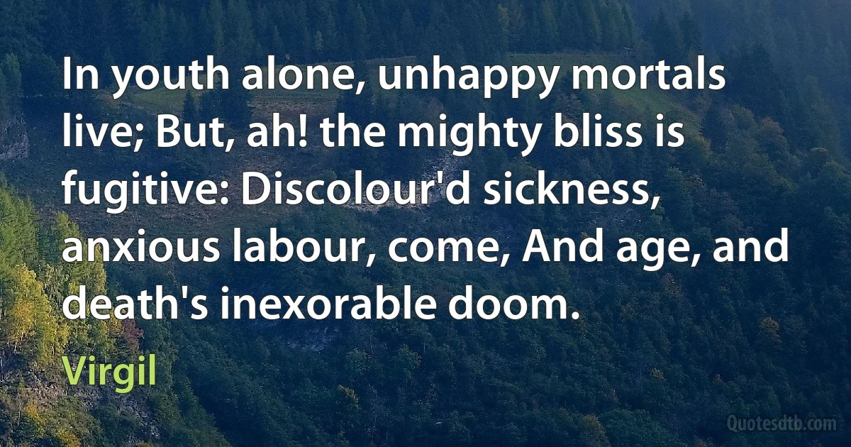 In youth alone, unhappy mortals live; But, ah! the mighty bliss is fugitive: Discolour'd sickness, anxious labour, come, And age, and death's inexorable doom. (Virgil)