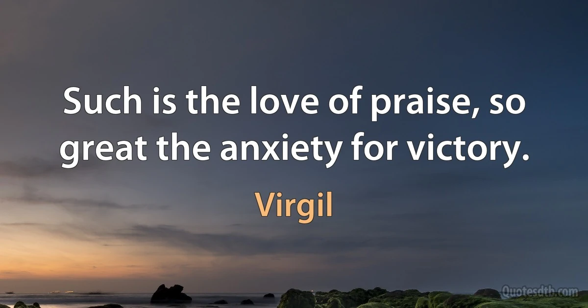 Such is the love of praise, so great the anxiety for victory. (Virgil)