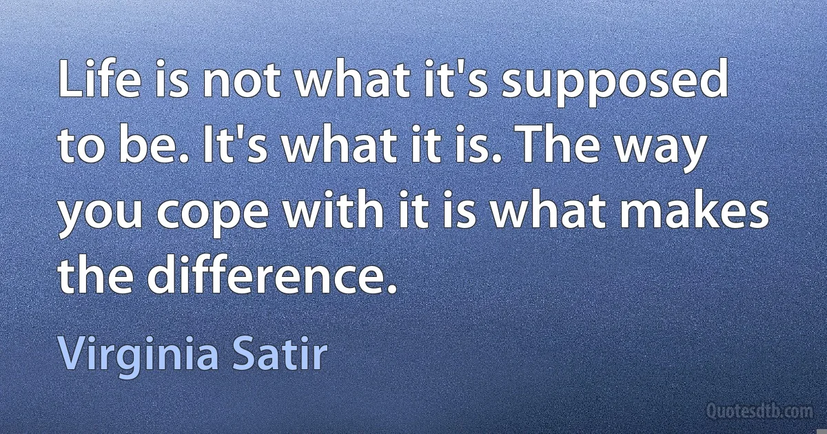 Life is not what it's supposed to be. It's what it is. The way you cope with it is what makes the difference. (Virginia Satir)