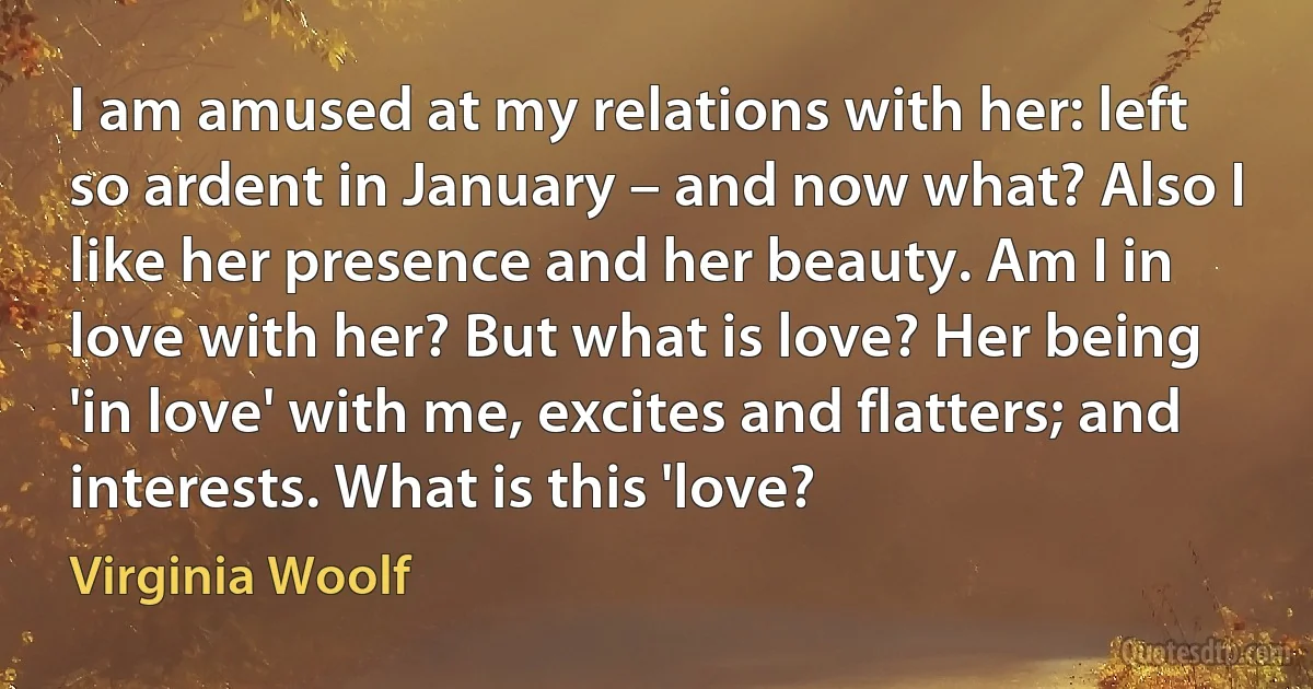 I am amused at my relations with her: left so ardent in January – and now what? Also I like her presence and her beauty. Am I in love with her? But what is love? Her being 'in love' with me, excites and flatters; and interests. What is this 'love? (Virginia Woolf)