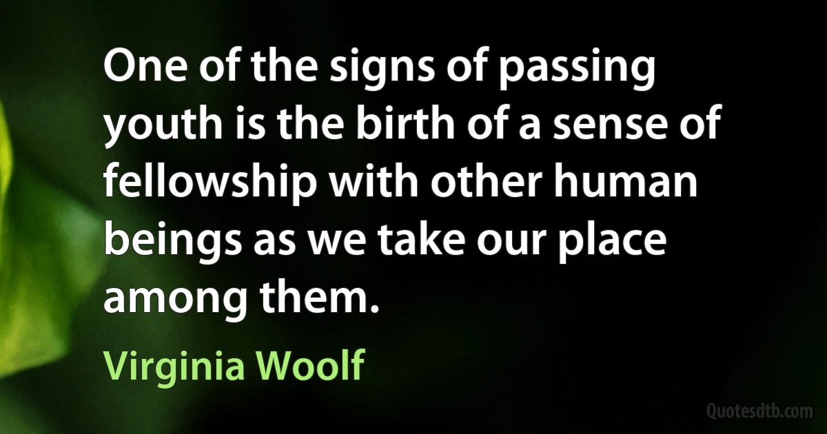 One of the signs of passing youth is the birth of a sense of fellowship with other human beings as we take our place among them. (Virginia Woolf)