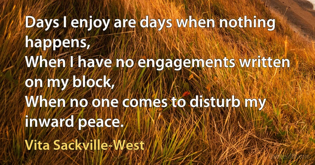 Days I enjoy are days when nothing happens,
When I have no engagements written on my block,
When no one comes to disturb my inward peace. (Vita Sackville-West)