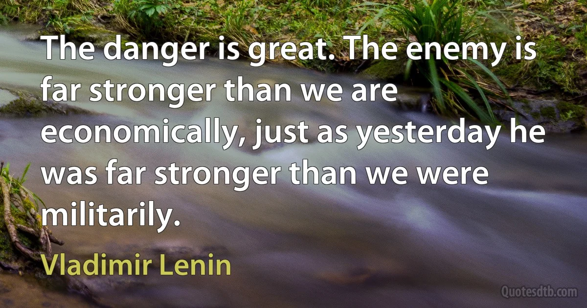 The danger is great. The enemy is far stronger than we are economically, just as yesterday he was far stronger than we were militarily. (Vladimir Lenin)