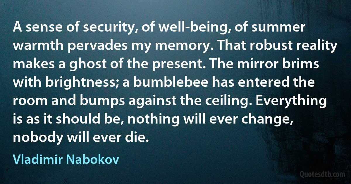 A sense of security, of well-being, of summer warmth pervades my memory. That robust reality makes a ghost of the present. The mirror brims with brightness; a bumblebee has entered the room and bumps against the ceiling. Everything is as it should be, nothing will ever change, nobody will ever die. (Vladimir Nabokov)