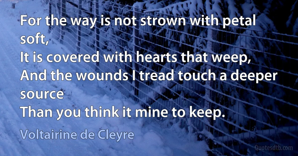 For the way is not strown with petal soft,
It is covered with hearts that weep,
And the wounds I tread touch a deeper source
Than you think it mine to keep. (Voltairine de Cleyre)