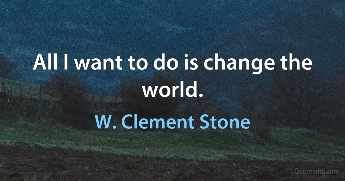 All I want to do is change the world. (W. Clement Stone)