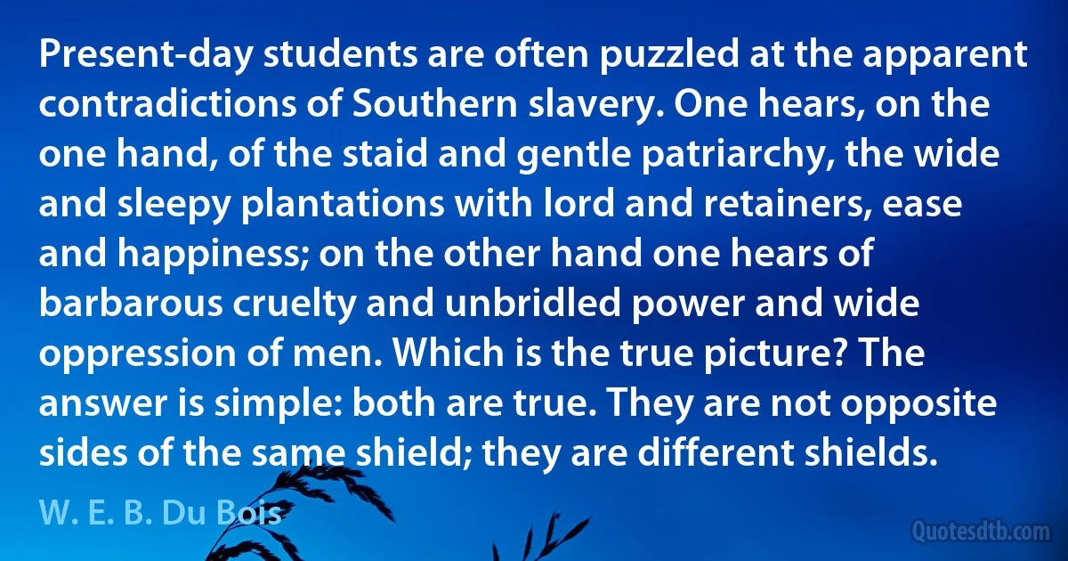 Present-day students are often puzzled at the apparent contradictions of Southern slavery. One hears, on the one hand, of the staid and gentle patriarchy, the wide and sleepy plantations with lord and retainers, ease and happiness; on the other hand one hears of barbarous cruelty and unbridled power and wide oppression of men. Which is the true picture? The answer is simple: both are true. They are not opposite sides of the same shield; they are different shields. (W. E. B. Du Bois)