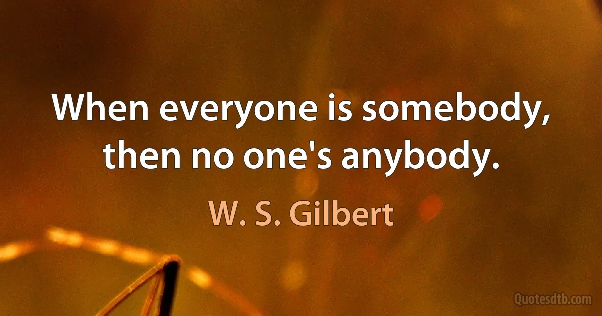 When everyone is somebody, then no one's anybody. (W. S. Gilbert)