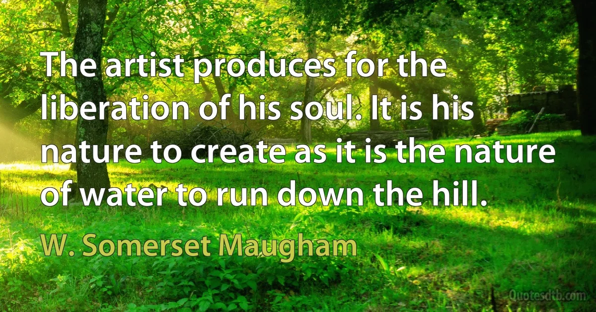 The artist produces for the liberation of his soul. It is his nature to create as it is the nature of water to run down the hill. (W. Somerset Maugham)