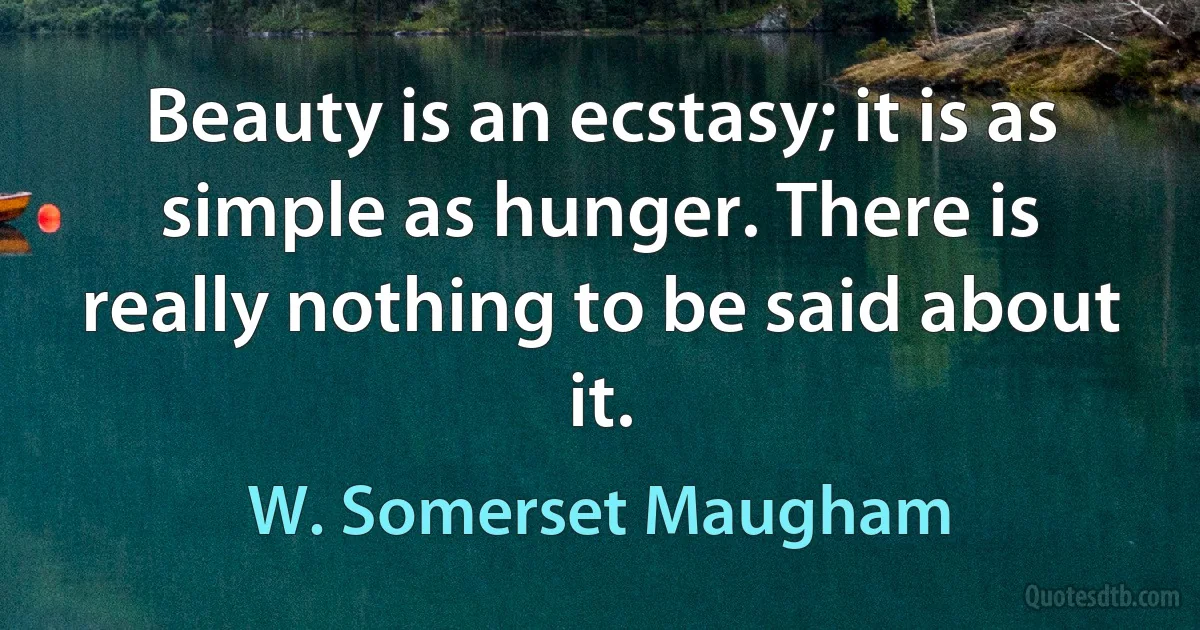 Beauty is an ecstasy; it is as simple as hunger. There is really nothing to be said about it. (W. Somerset Maugham)