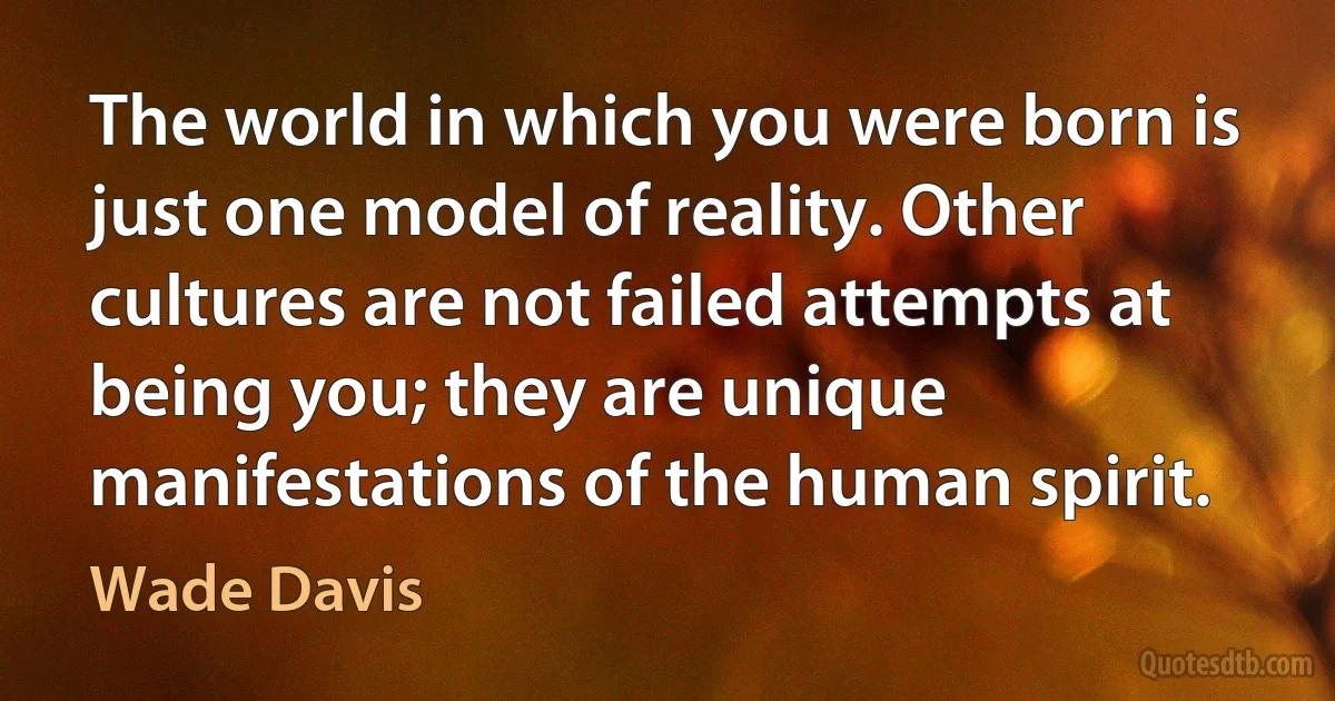 The world in which you were born is just one model of reality. Other cultures are not failed attempts at being you; they are unique manifestations of the human spirit. (Wade Davis)