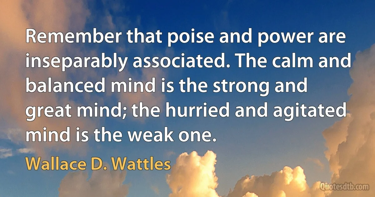 Remember that poise and power are inseparably associated. The calm and balanced mind is the strong and great mind; the hurried and agitated mind is the weak one. (Wallace D. Wattles)