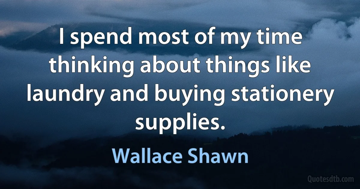 I spend most of my time thinking about things like laundry and buying stationery supplies. (Wallace Shawn)