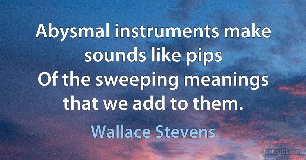 Abysmal instruments make sounds like pips
Of the sweeping meanings that we add to them. (Wallace Stevens)