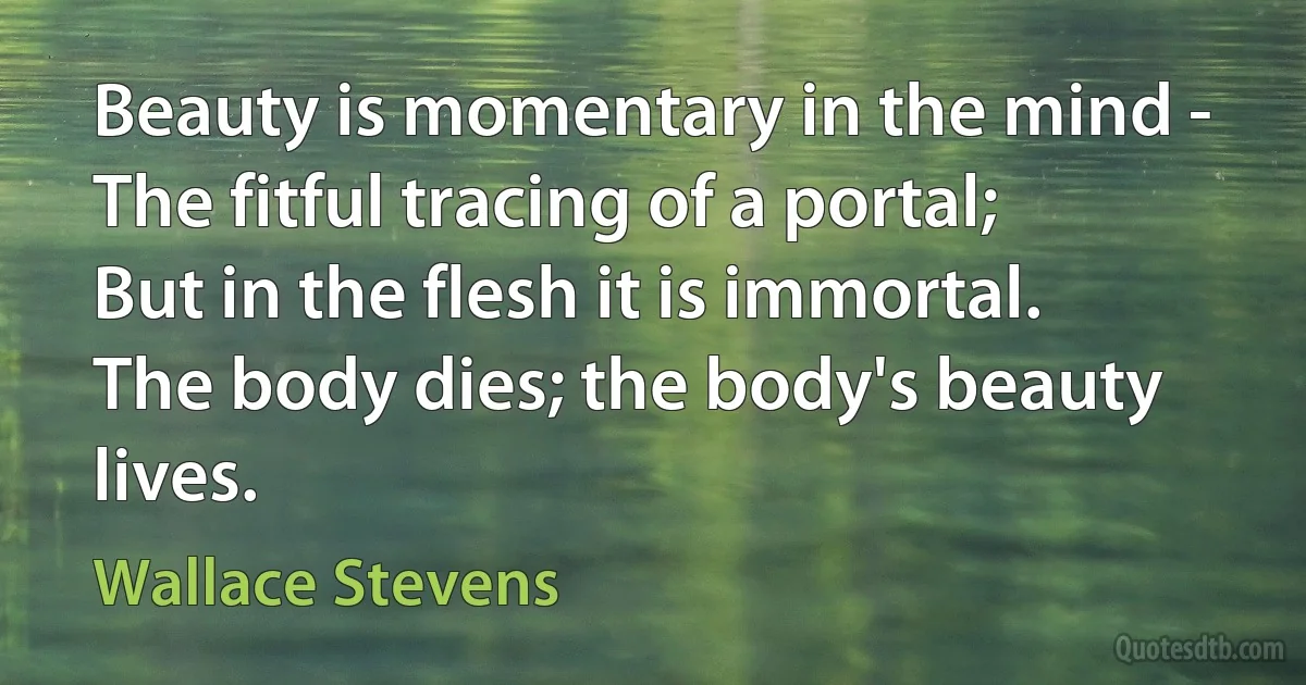 Beauty is momentary in the mind -
The fitful tracing of a portal;
But in the flesh it is immortal.
The body dies; the body's beauty lives. (Wallace Stevens)