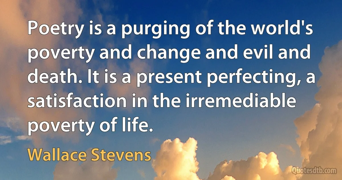 Poetry is a purging of the world's poverty and change and evil and death. It is a present perfecting, a satisfaction in the irremediable poverty of life. (Wallace Stevens)