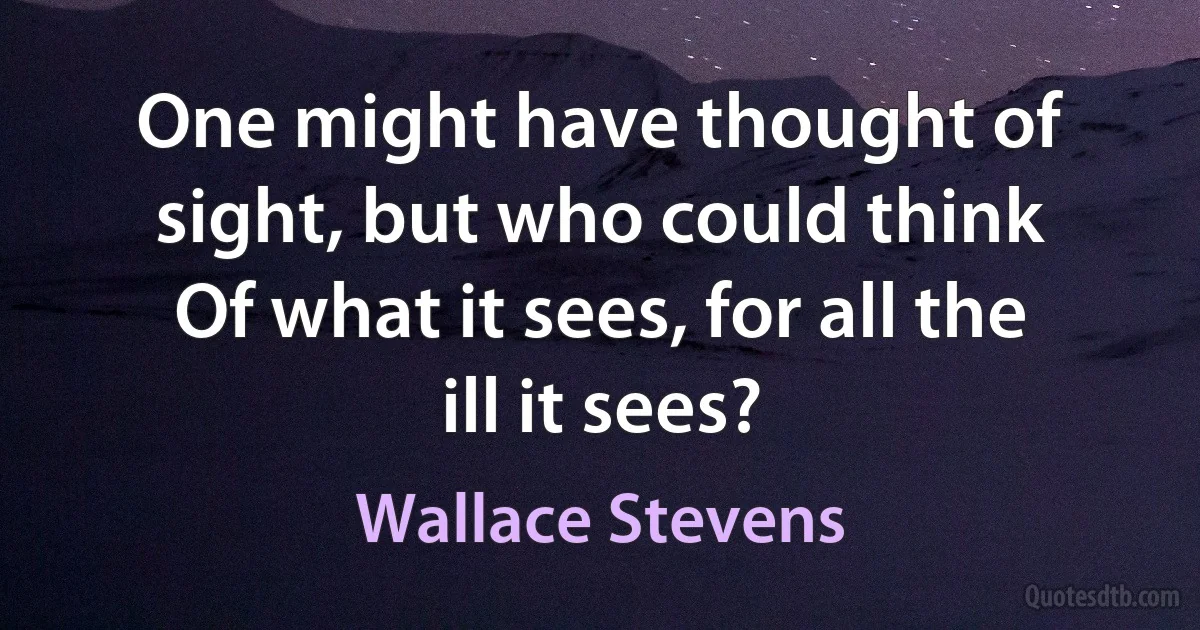 One might have thought of sight, but who could think
Of what it sees, for all the ill it sees? (Wallace Stevens)