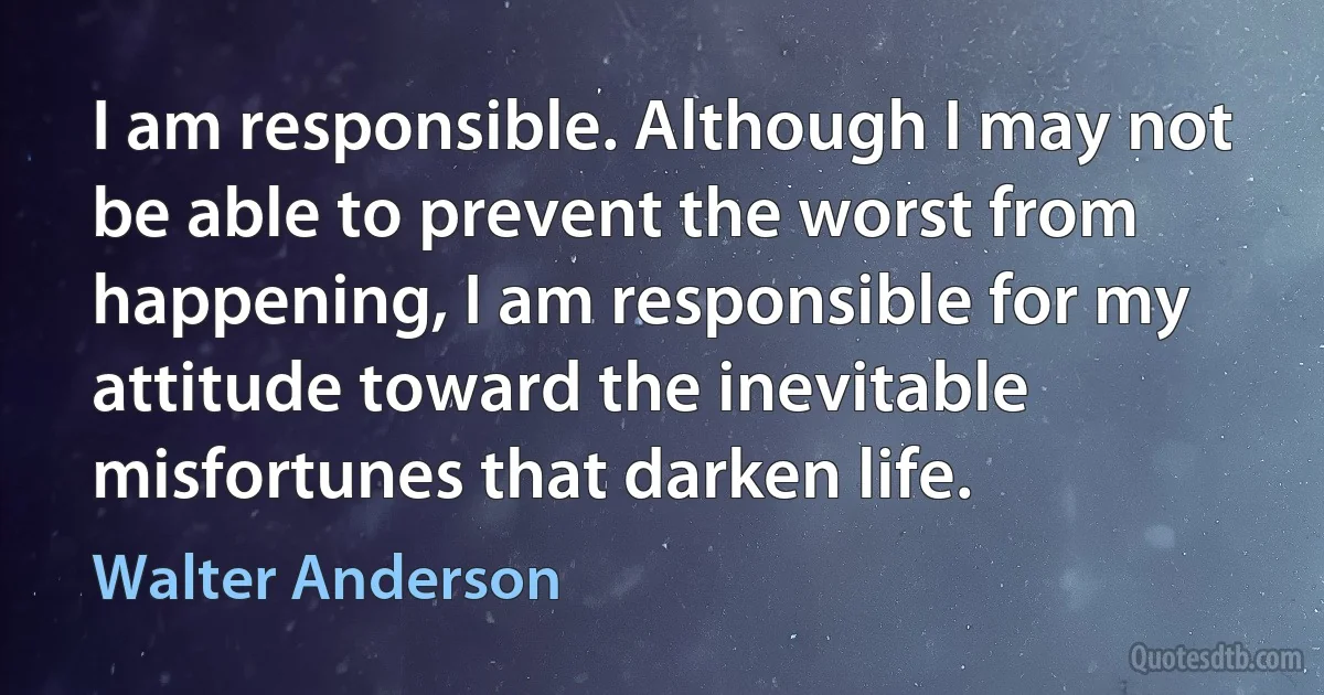 I am responsible. Although I may not be able to prevent the worst from happening, I am responsible for my attitude toward the inevitable misfortunes that darken life. (Walter Anderson)