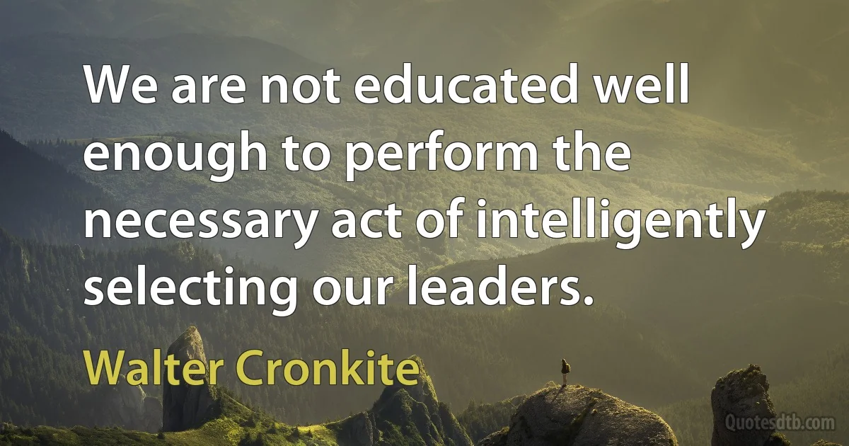 We are not educated well enough to perform the necessary act of intelligently selecting our leaders. (Walter Cronkite)