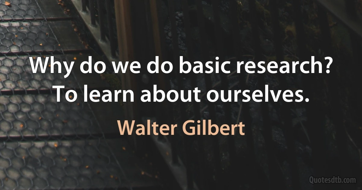 Why do we do basic research? To learn about ourselves. (Walter Gilbert)