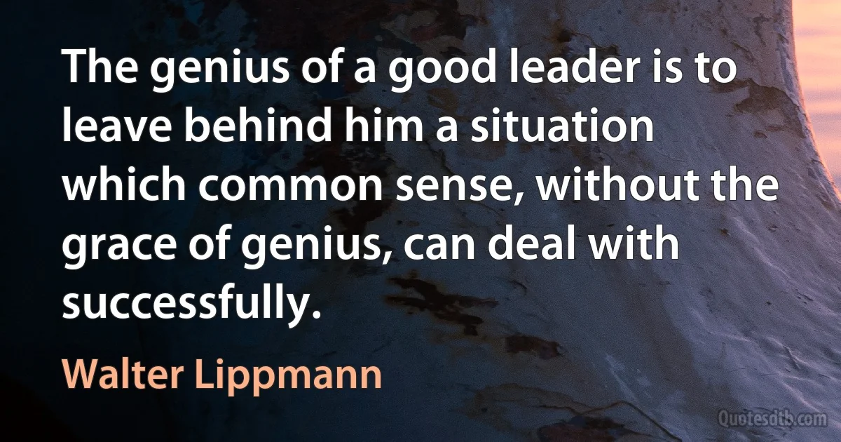 The genius of a good leader is to leave behind him a situation which common sense, without the grace of genius, can deal with successfully. (Walter Lippmann)