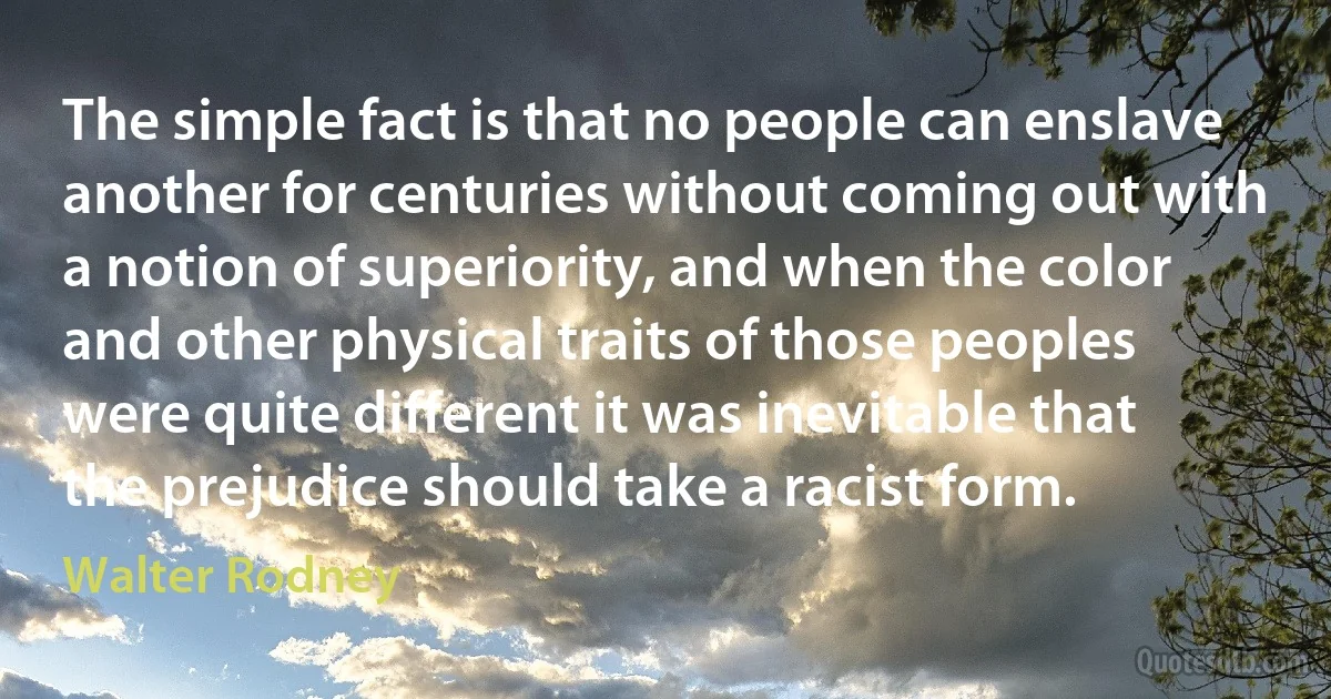 The simple fact is that no people can enslave another for centuries without coming out with a notion of superiority, and when the color and other physical traits of those peoples were quite different it was inevitable that the prejudice should take a racist form. (Walter Rodney)