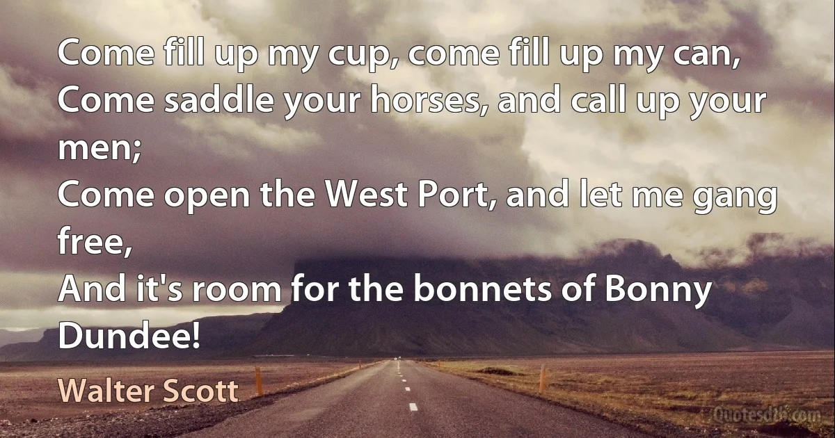 Come fill up my cup, come fill up my can,
Come saddle your horses, and call up your men;
Come open the West Port, and let me gang free,
And it's room for the bonnets of Bonny Dundee! (Walter Scott)