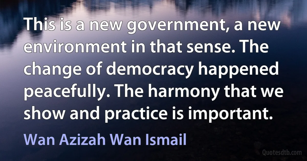 This is a new government, a new environment in that sense. The change of democracy happened peacefully. The harmony that we show and practice is important. (Wan Azizah Wan Ismail)