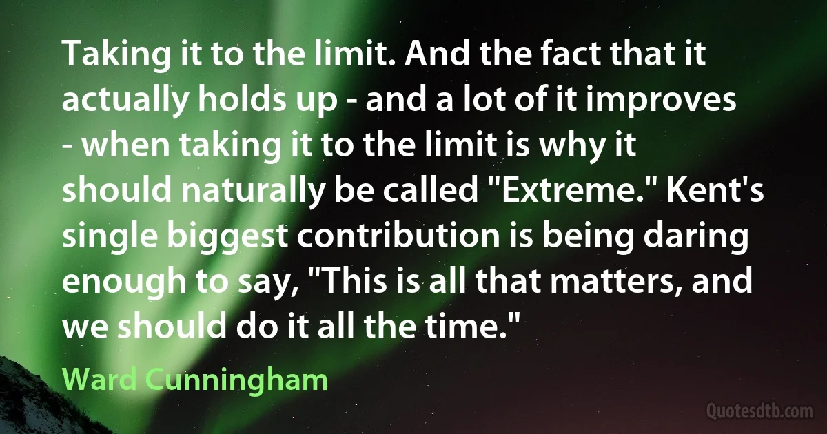 Taking it to the limit. And the fact that it actually holds up - and a lot of it improves - when taking it to the limit is why it should naturally be called "Extreme." Kent's single biggest contribution is being daring enough to say, "This is all that matters, and we should do it all the time." (Ward Cunningham)